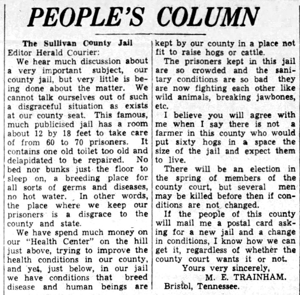People's Column The Sullivan County Jail Editor Herald Courier: We hear much discussion about a very important subject, our county jail, but very little is being done about the matter. We cannot talk ourselves out of such a disgraceful situation as exists at our county seat. This famous, much publicized jail has a room about 12 by 18 feet to take care of from 60 to 70 prisoners. It contains one old toilet too old and dilapidated to be repaired. No bed nor bunks just the floor to sleep on, a breeding place for all sorts of germs and diseases, no hot water. In other words, the place where we keep our prisoners is a disgrace to the county and state. We have spent much money on ‘our “Health Center" on the hill just above, trying to improve the health conditions in our county, and yet, just below, in our jail we have conditions that breed disease and human beings are kept by our county in a place not fit to raise hogs or cattle. The prisoners kept in this jail are so crowded and the sanitary conditions are so bad they are now fighting each other like wild animals, breaking jawbones, etc. I believe you will agree with me when I say there is not a farmer in this county who would put sixty hogs in a space the size of the jail and expect them to live. There will be an election in the spring of members of the county court, but several men may be killed before then if conditions are not changed. If the people of this ‘county will mail me a postal card asking for a new jail and a change in conditions, I know how we can get it, regardless of whether the county court wants it or not. Yours very sincerely, M.E. TRAINHAM Bristol, Tennessee