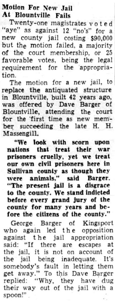 Motion For New Jail At Blountville Fails Twenty-one magistrates voted “aye” as against 12 “no’s” for a new county jail costing $90,000 but the motion failed, a majority of the court membership, or 25 favorable votes, being the legal requirement for the appropriation. The motion for a new jail, to replace the antiquated structure in Blountville, built 42 years ago, was offered by Dave Barger of Blountville, attending the court for the first time as new member succeeding the late H. H. Massengill. “We look with scorn upon nations that treat their war prisoners cruelly, yet we treat our own civil prisoners here in Sullivan county as though they were animals,” said Barger. “The present jail is a disgrace to the county. We stand indicted before every grand jury of the county for many years and before the citizens of the county.” George Barger of Kingsport who again led the opposition against the jail appropriation said: “If there are escapes at the jail, it is not on account of the jail being inadequate. It’s somebody’s fault in letting them get away.” To this Dave Barger replied: “‘Why, they have dug their way out of the jail with a Spoon!”