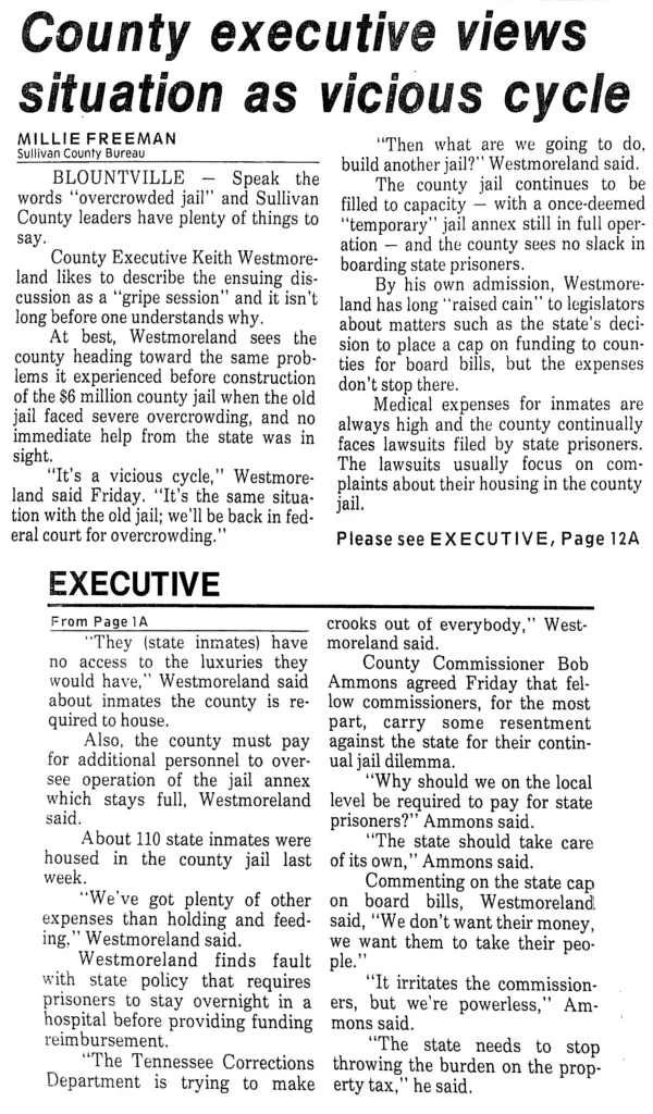 Speak the words "overcrowded jail" and Sullivan County leaders have plenty of things to say. County Executive Keith Westmoreland likes to describe the ensuing discussion as a "gripe session" and it isn’t long before one understands why. At best, Westmoreland sees the county heading toward the same problems it experienced before construction of the $6 million county jail when the old jail faced severe overcrowding, and no immediate help from the state was in sight. "It’s a vicious cycle," Westmoreland said Friday. ‘"It’s the same situation with the old jail; we'll be back in federal court for overcrowding." "Then what are we going to do, build another jail?" Westmoreland said. The county jail continues to be filled to capacity — with a once-deemed "temporary" jail annex still in full operation — and the county sees no slack in boarding state prisoners. By his own admission, Westmoreland has long "raised cain" to legislators about matters such as the state's decision to place a cap on funding to counties for board bills, but the expenses don’t stop there. Medical expenses for inmates are always high and the county continually faces lawsuits filed by state prisoners. The lawsuits usually focus on complaints about their housing in the county jail. "They (state inmates) have no access to the luxuries they would have," Westmoreland said about inmates the county is required to house. Also, the county must pay for additional personnel to oversee operation of the jail annex which stays full, Westmoreland said. About 110 state inmates were housed in the county jail last week, "We've got plenty of other expenses than holding and feeding," Westmoreland said. Westmoreland finds fault with state policy that requires prisoners to stay overnight in a hospital before providing funding reimbursement. "The Tennessee Corrections Department is trying to make crooks out of everybody," Westmoreland said. County Commissioner Bob Ammons agreed Friday that fellow commissioners, for the most part, carry some resentment against the state for their continual jail dilemma. "Why should we on the local level be required to pay for state prisoners?" Ammons said. “The state should take care of its own,’’ Ammons said. Commenting on the state cap on board bills, Westmoreland said, "We don’t want their money, we want them to take their people." "It irritates the commissioners, but we're powerless," Ammons said. "The state needs to stop throwing the burden on the property tax," he said.