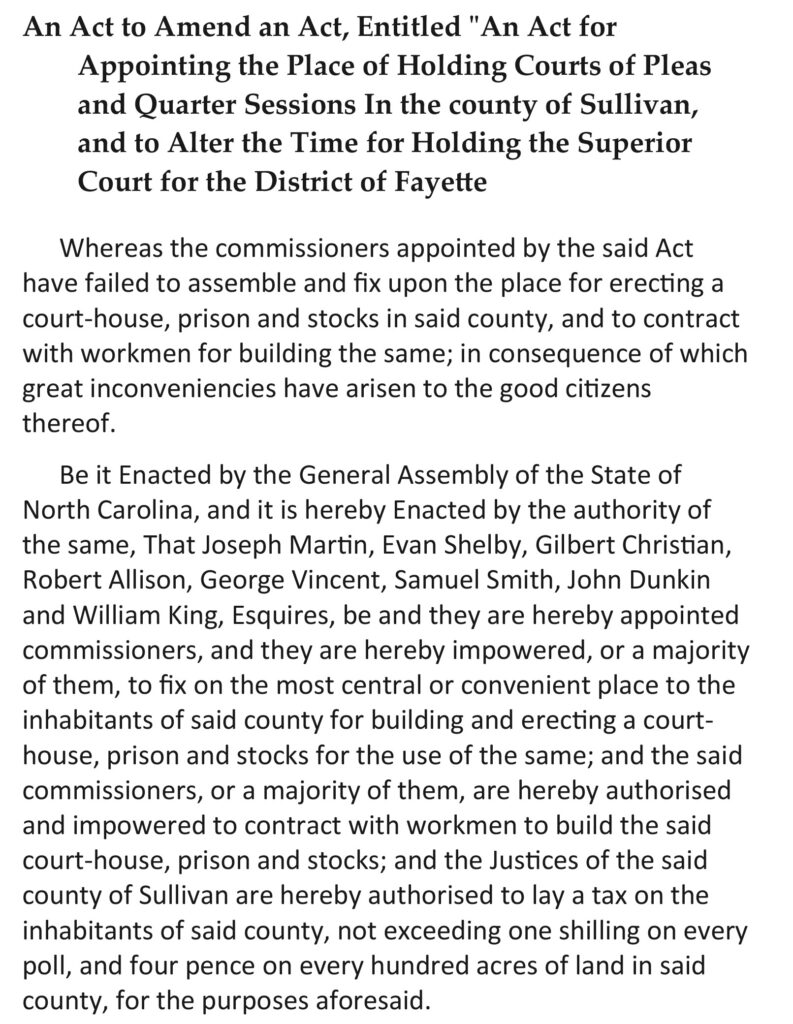 An Act to Amend an Act, Entitled “An Act for Appointing the Place of Holding Courts of Pleas and Quarter Sessions in the county of Sullivan, and to Alter the Time for Holding the Superior Court for the District of Fayette. Whereas the commissioners appointed by the said Act have failed to assemble and fix upon the place for erecting a court-house, prison and stocks in said county, and to contract with workmen for building the same; in consequence of which great inconveniencies have arisen to the good citizens thereof. I. Be it Enacted by the General Assembly of the State of North Carolina, and it is hereby Enacted by the authority of the same, That Joseph Martin, Evan Shelby, Gilbert Christian, Robert Allison, George Vincent, Samuel Smith, John Dunkin and William King, Esquires, be and they are hereby appointed commissioners, and they are hereby impowered, or a majority of them, to fix on the most central or convenient place to the inhabitants of said county for building and erecting a court-house, prison and stocks for the use of the same; and the said commissioners, or a majority of them, are hereby authorised and impowered to contract with workmen to build the said court-house, prison and stocks; and the justices of the said county of Sullivan are hereby authorised to lay a tax on the inhabitants of said county, not exceeding one shilling on every poll, and four pence on every hundred acres of land in said county, for the purposes aforesaid.