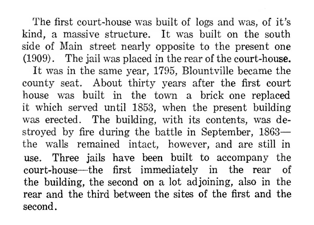 The first court-house was built of logs and was, of its kind, a massive structure. It was built on the south side off Main Street nearly opposite to the present one (1909.) The jail was placed in the rear of the court-house. It was in the same year, 1795, Blountville became the county seat. About thirty years after the first court house was built in the town, a brick one replaced it which served until 1853, when the present building was erected. The building, with its contents, was destroyed by fire during the battle in September, 1863 - the walls remained intact, however, and are still in use. Three jails have been built to accompany the court-house - the first immediately in the rear of the building, the second on a lot adjoining, also in the rear and the third between the sites of the first and the second.