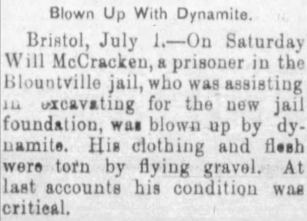 On Saturday Will McCracken, a prisoner in the Blountville jail, who was assisting excavating for the new jail foundation, was blown up by dynamite. His clothing and flesh were torn by flying gravel. At last accounts his condition was critical.