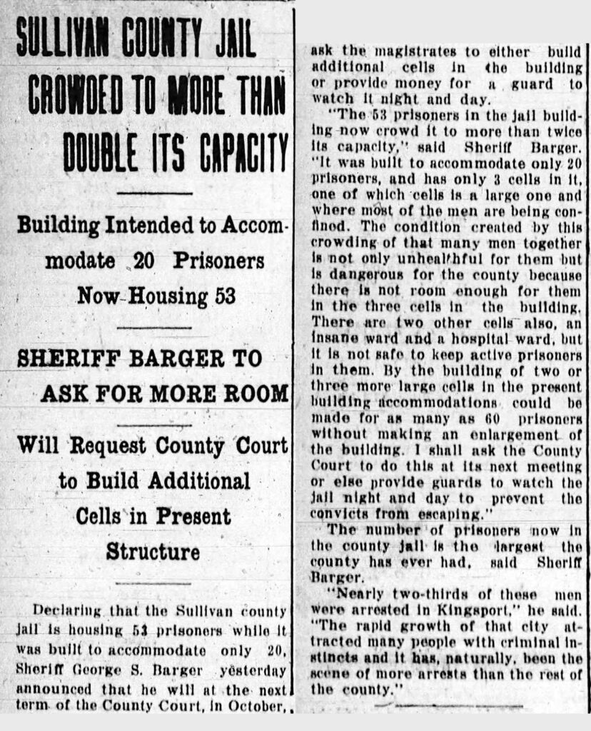 Bristol Herald Courier - Building Intended to Accommodate 20 Prisoners Now Housing 53.  Sheriff Barger to Ask for More Room.  Will Request County Court to Build Additional Cells in Present Structure. Declaring that the Sullivan County jail is housing 53 prisoners while it was built to accommodate only 20, Sheriff George S. Barger yesterday announced that he will at the next term of the County Court, in October, ask the magistrates to either build additional cells in the building or provide money for a guard to watch it night and day. "The 53 prisoners in the jail building now crowd it to more than twice its capacity." said Sheriff Barger. "It was built to accommodate only 20 prisoners and has only 3 cells in it, one of which cells is a large one and where most of the men are being confined. The condition created by this crowding of that many men together is not only unhealthful for them but dangerous for the county because there is not room enough for them in the three cells in the building. There are two other cells also, an insane ward and a hospital ward, but it is not safe to keep active prisoners in them. By the building of two or three more large cells in the present building accommodations could be made for as many as 60 prisoners without making an enlargement of the building. I shall ask the County Court to do this at the next meeting or else provide guards to watch the jail night and day to prevent the convicts from escaping." The number of prisoners now in the county jail is the largest the county ever had, said Sheriff Barger. "Nearly two-thirds of these men were arrested in Kingsport," he said. "The rapid growth of that city attracted many people with criminal instincts and it has, naturally, been the scene of more arrests than the rest of the county."