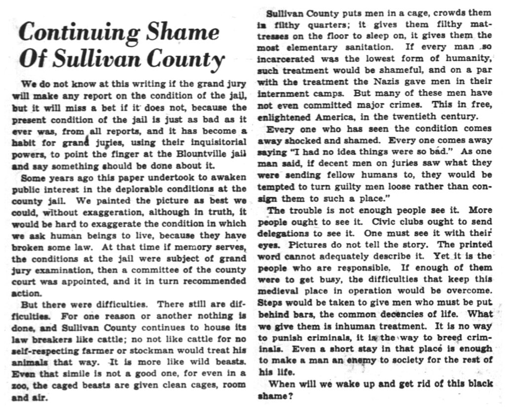 Continuing Shame of Sullivan County. We do not know at this writing if the grand jury will make any report on the condition of the jail, but it will miss a bet if it does not, because the present condition of the jail is just as bad as it ever was, from all reports, and it has become a habit for grand juries, using their inquisitorial powers, to point the finger at the Blountville jail and say something should be done about it. Some years ago this paper undertook to awaken public interest in the deplorable condition at the county jail. We painted the picture, as best we could, without exaggeration, although in truth, it would be hard to exaggerate the condition in which we ask human beings to live, because they have broken some law. At that time if memory serves, the conditions at the jail were subject of a grand jury examination, then a committee of the county court was appointed, and it in turn recommended action. But there were difficulties. There still are difficulties. For one reason or another nothing is done, and Sullivan County continues to house its law breakers like cattle; no not like cattle for no self-respecting farmer or stockman would treat his animals that way. It is more like wild beasts. Even that simile is not a good one, for even in a zoo, the caged beasts are given clean cages, room and air. Sullivan County puts men in a cage, crowds them in filthy quarters; it gives them filthy mattresses on the floor to sleep on, it gives them the most elementary sanitation. If every man so incarcerated was the lowest form of humanity, such treatment would be shameful, and on par with the treatment the Nazis gave men in their internment camps. But many of these men have not even committed major crimes. This in free, enlightened America, in the twentieth century. Everyone who has seen the condition comes away shocked and shamed... If decent men on juries saw what they were sending fellow humans to, they would be tempted to turn guilty men loose rather than consign them to such a place. The trouble is not enough people see it. More people ought to see it. One must see it with their eyes. Pictures do not tell the story. The printed word cannot adequately describe it. Yet it is the people who are responsible. If enough of them were to get busy, the difficulties that keep this medieval place in operation would be overcome. Steps would be taken to give men who must be put behind bars the common decencies of life. What we give them is inhuman treatment. It is no way to punish criminals, it is the way to breed criminals. Even a short stay in that place is enough to make a man an enemy of society for the rest of his life. When will we wake up and get rid of this black shame?