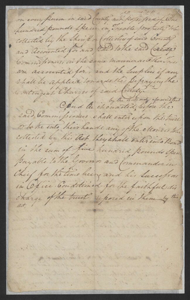 on every person in said County not possessed of One hundred pounds specie in taxable property to be collected by the Sheriff or Collectors of said County and Accounted for and paid to the said County Commissioners in the same manner other taxes are accounted for, and the surplus if any shall be applied towards defraying the Contingent Charges of said County. And be it inacted [enacted] by the Authority aforesaid that before said Commissioners shall enter upon the trust, or take into their hands any of the monies to be collected by this Act that they shall enter into bond in the sum of five hundred pounds specie payable to the Governor and Commander in Chief for the time being and his Successor in Office. Conditioned for the faithful discharge of the trust reposed in them by this act.