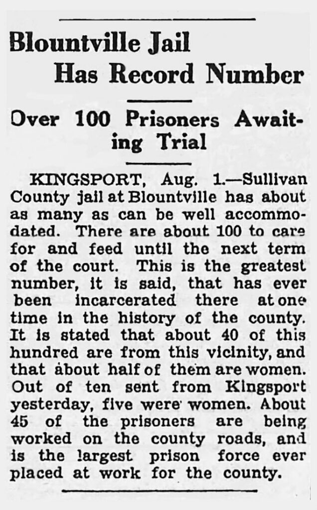 Blountville Jail Has Record Number Over 100 Prisoners Awaiting Trial Sullivan County jail at Blountville has about as many as can be well accommodated. There are about 100 to care for and feed until the next term of the court. This is the greatest number, it is said, that has ever been incarcerated there at one time in the history of the county. It is stated that about 40 of this hundred are from this vicinity, and that about half of them are women. Out of ten sent from Kingsport yesterday, five were women. About 45 of the prisoners are being worked on the county roads, and is the largest prison force ever placed at work for the county.