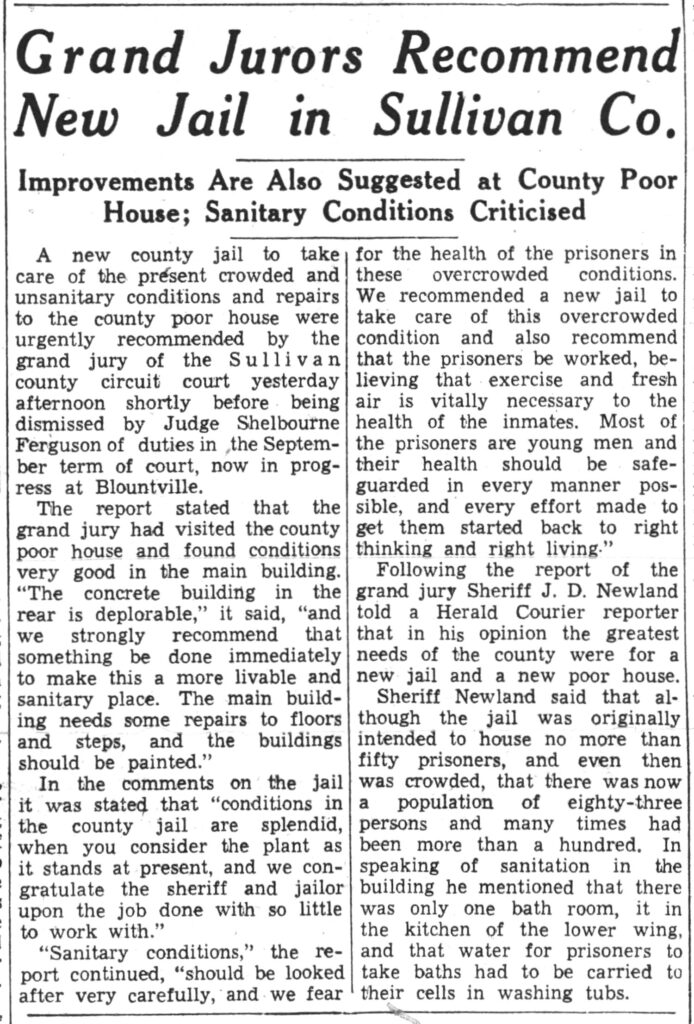 Grand Jurors Recommend New Jail in Sullivan Co. Improvements Are Also Suggested at County Poor House; Sanitary Conditions Criticized A new county jail to take care of the present crowded and unsanitary conditions and repairs to the county poor house were urgently recommended by the grand jury of the Sullivan county circuit court yesterday afternoon shortly before. being dismissed by Judge Shelbourne Ferguson of duties in the September term of court, now in progress at Blountville. The report stated that the grand jury had visited the county poor house and found conditions very good in the main building. “The concrete building in the rear is deplorable,” it said, “and we strongly recommend that something be done immediately to make this a more livable and sanitary place. The main building needs some repairs to floors and steps, and the buildings should be painted.” In the comments on the jail it was stated that “conditions in the county jail are splendid, when you consider the plant as it stands at present, and we congratulate the sheriff and jailer upon the job done with so little to work with.” “Sanitary conditions,’ the report continued, “should be looked after very carefully, and. we fear for the health of the prisoners in these overcrowded conditions. We recommended a new jail to take care of this overcrowded condition and also recommend that the prisoners be worked, believing that exercise and fresh air is vitally necessary to the health of the inmates. Most of the prisoners are young men and their health should be safeguarded in every manner possible, and every effort made to get them started back to right thinking and right living.” Following the report of the grand jury Sheriff J. D. Newland told a Herald Courier reporter that in his opinion the greatest needs of the county were for a new jail and a new poor house. Sheriff Newland said that although the jail was originally intended to house no more than fifty prisoners, and even then was crowded, that there was now a population of eighty-three persons and many times had been more than a hundred, In speaking of sanitation in the building he mentioned that there was only one bath room, it in the kitchen of the lower wing, and that water for prisoners to take baths had to be carried to their cells in washing tubs.