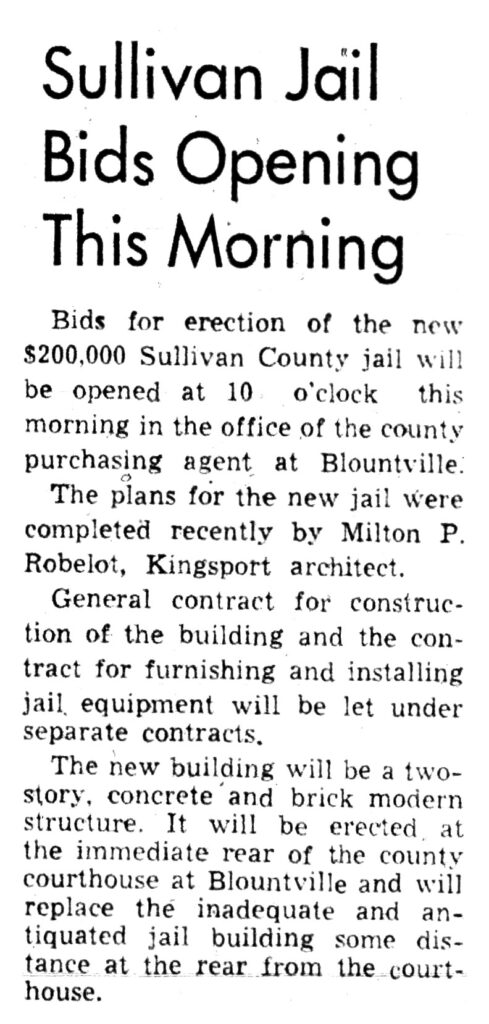 Sullivan Jail Bids Opening This Morning Bids for erection of the new $200,000 Sullivan County jail will be opened at 10 o'clock this morning in the office of the county purchasing agent at Blountville. The plans for the new jail were completed recently by Milton P. Robelot, Kingsport architect. General contract for construction of the building and the contract for furnishing and installing jail equipment will be let under separate contracts. The new building will be a two-story, concrete and brick modern structure. It will be erected. at the immediate rear of the county courthouse at Blountville and will replace the inadequate and antiquated jail building some distance at the rear from the courthouse.