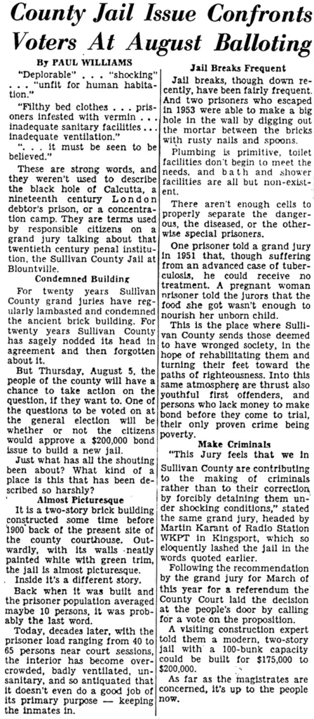 County Jail Issue Confronts Voters At August Balloting Paul Williams “Deplorable”... “shocking” ... “unfit for human habitation.” “Filthy bed clothes... prisoners infested with vermin... inadequate sanitary facilities... inadequate ventilation.” "...It must be seen to be believed.” These are strong words, and they weren’t used to describe the black hole of Calcutta, a nineteenth century London debtor’s prison, or a concentration camp. They are terms used by responsible citizens on a grand jury talking about that twentieth century penal institution, the Sullivan County Jail at Blountville. Condemned Building For twenty years Sullivan County grand juries have regularly lambasted and condemned the ancient brick building. For twenty years Sullivan County has sagely nodded its head in agreement and then forgotten about it. But Thursday, August 5, the people of the county will have a chance to take action on the question, if they want to. One of the questions to be voted on at the general election will be whether or not the citizens would approve a $200,000 bond issue to build a new jail. Just what has all the shouting} been about? What kind of a place is this that has been described so harshly? Almost Picturesque It is a two-story brick building constructed some time before 1900 back of the present site of the county courthouse. Outwardly, with its walls -neatly painted white with green trim, the jail is almost picturesque. Inside it’s a different story. Back when it was built and the prisoner population averaged maybe 10 persons, it was probably the last word. Today, decades later, with the prisoner load ranging from 40 to 65 persons near court sessions, the interior has become overcrowded, badly ventilated, unsanitary, and so antiquated that it doesn’t even do a good job of its primary purpose — keeping the inmates in. Jail Breaks Frequent Jail breaks, though down recently, have been fairly frequent. And two prisoners who escaped in 1953 were able to make a big hole in the wall by digging out the mortar between the bricks with rusty nails and spoons. Plumbing is primitive, toilet facilities don’t begin to meet the needs, and bath and shower facilities are all but non-existent. There aren't enough cells to properly separate the dangerous, the diseased, or the otherwise special prisoners. One prisoner told a grand jury in 1951 that, though suffering from an advanced case of tuberculosis, he could receive no treatment. A pregnant woman prisoner told the jurors that the food she got wasn’t enough to nourish her unborn child. This is the place where Sullivan County sends those deemed to have wronged society, in the hope of rehabilitating them and turning their feet toward the paths of righteousness. Into this same atmosphere are thrust also youthful first offenders, and persons who lack money to make bond before they come to trial, their only proven crime being poverty. Make Criminals “This Jury feels that we in Sullivan County are contributing to the making of criminals rather than to their correction by forcibly detaining them under shocking conditions,” stated the same grand jury, headed by Martin Karant of Radio Station WKPT in Kingsport, which so eloquently lashed the jail in the words quoted earlier. Following the recommendation by the grand jury for March of this year for a referendum the County Court laid the decision at the people’s door by calling for a vote on the proposition. A visiting construction expert told them a modern, two-story jail with a 100-bunk capacity could be built for $175,000 to $200,000. As far as the magistrates are concerned, it’s up to the people now.