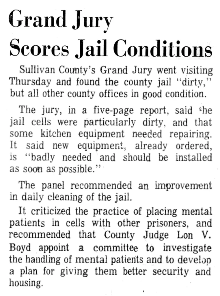 Grand Jury Scores Jail Conditions Sullivan County’s Grand Jury went visiting Thursday and found the county jail ‘‘dirty,” but all other county offices in good condition. The jury, in a five-page report, said the jail cells were particularly dirty, and that some kitchen equipment needed repairing. It said new equipment, already ordered, is "badly needed and should be installed as soon as possible.” The panel recommended an improvement in daily cleaning of the jail. It criticized the practice of placing mental patients in cells with other prisoners, and recommended that County Judge Lon V. Boyd appoint a committee to investigate the handling of mental patients and to develop a plan for giving them better security and housing.