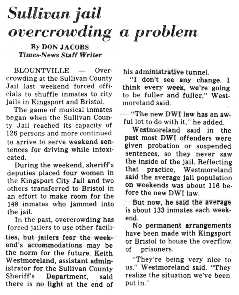 Overcrowding at the Sullivan County Jail last weekend forced officials to shuffle inmates to city jails in Kingsport and Bristol. The game of musical inmates began when the Sullivan County Jail reached its capacity of 126 persons and more continued to arrive to serve weekend sentences for driving while intoxicated. ; During the weekend, sheriff’s deputies placed four women in the Kingsport City Jail and two others transferred to Bristol in an effort to make room for the 148 inmates who jammed into the jail. In the past, overcrowding has forced jailers to use other facilities, but jailers fear the weekend’s accommodations may be the norm for the future. Keith Westmoreland, assistant administrator for the Sullivan County Sheriff’s Department, said there is no light at the end of his administrative tunnel. “I don’t see any change. I think every week, we’re going to be fuller and fuller,” Westmoreland said. “The new DWI law has an awful lot to do with it,” he added. Westmoreland said in the past most DWI offenders were given probation or suspended sentences, so they never saw the inside of the jail. Reflecting that practice, Westmoreland said the average jail population on weekends was about 116 before the new DWI law. But now, he said the average is about 133 inmates each weekend. No permanent arrangements have been made with Kingsport or Bristol to house the overflow of prisoners. "They're being very nice to us," Westmoreland said. “They realize the situation we've been put in.’