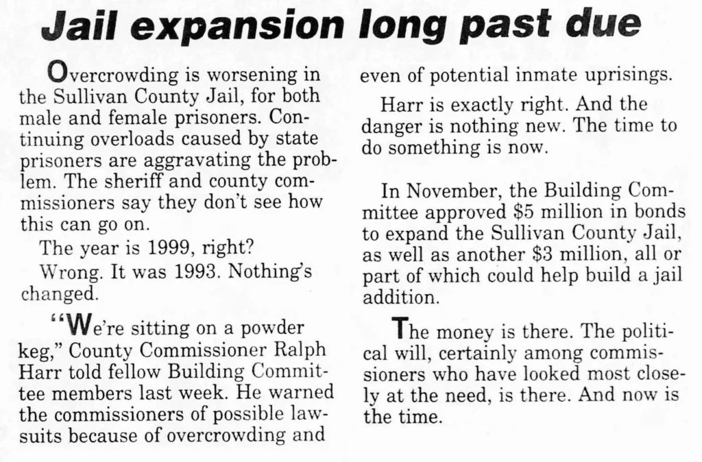 Overcrowding is worsening in the Sullivan County Jail, for both male and female prisoners. Continuing overloads caused by state prisoners are aggravating the problem. The sheriff and county commissioners say they don’t see how this can go on. The year is 1999, right? Wrong. It was 1993. Nothing's changed. “We're sitting on a powder keg” County Commissioner Ralph Harr told fellow Building Committee members last week. He warned the commissioners of possible lawsuits because of overcrowding and even of potential inmate uprisings. Harr is exactly right. And the danger is nothing new. The time to do something is now. In November, the Building Committee approved $5 million in bonds to expand the Sullivan County Jail, as well as another $3 million, all or part of which could help build a jail addition. The money is there. The political will, certainly among commissioners who have looked most closely at the need, is there. And now is the time.
