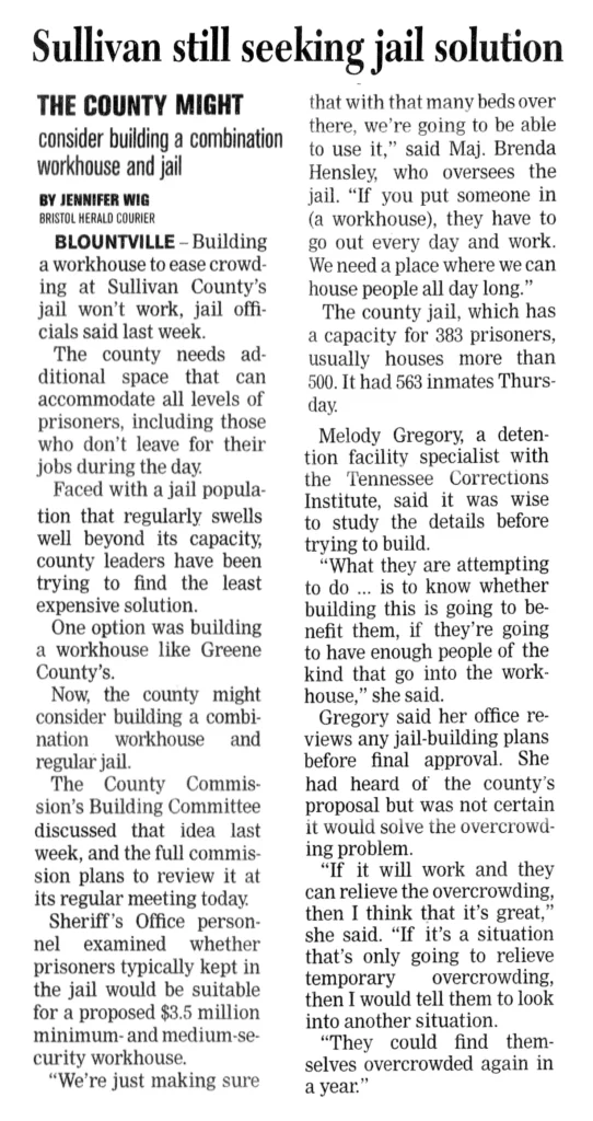 Sullivan Still Seeking Jail Solution The County Might consider building a combination workhouse and jail Building a workhouse to ease crowding at Sullivan County’s jail won’t work, jail officials said last week. The county needs additional space that can accommodate all levels of prisoners, including those who don’t leave for their jobs during the day. Faced with a jail population that regularly swells well beyond its capacity, county leaders have been trying to find the least expensive solution. One option was building a workhouse like Greene County’s. Now, the county might consider building a combination workhouse and regular jail. The County Commission’s Building Committee discussed that idea last week, and the full commission plans to review it at its regular meeting today. Sheriff’s Office personnel examined whether prisoners typically kept in the jail would be suitable for a proposed $3.5 million minimum-and medium-security workhouse. “We’re just making sure that with that many beds over there, we’re going to be able to use it,” said Maj. Brenda Hensley, who oversees the jail. “If you put someone in (a workhouse), they have to go out every day and work. We need a place where we can house people all day long.” The county jail, which has a capacity for 383 prisoners, usually houses more than 500. It had 563 inmates Thursday. Melody Gregory, a detention facility specialist with the Tennessee Corrections Institute, said it was wise to study the details before trying to build. “What they are attempting to do ... is to know whether building this is going to benefit them, if they’re going to have enough people of the kind that go into the workhouse,” she said. Gregory said her office reviews any jail-building plans before final approval. She had heard of the county’s proposal but was not certain it would solve the overcrowding problem. "If it will work and they can relieve the overcrowding, then I think that it’s great,” she said. “If it’s a situation that’s only going to relieve temporary overcrowding, then I would tell them to look into another situation. “They could find themselves overcrowded again in a year.”