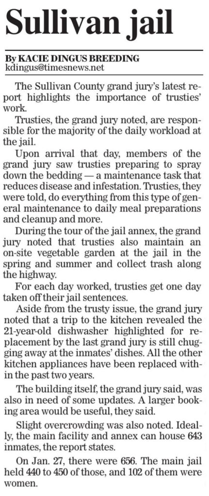 The Sullivan County grand jury’s latest report highlights the importance of trusties’ work. Trusties, the grand jury noted, are responsible for the majority of the daily workload at the jail. Upon arrival that day, members of the grand jury saw trusties preparing to spray down the bedding — a maintenance task that reduces disease and infestation. Trusties, they were told, do everything from this type of general maintenance to daily meal preparations and cleanup and more. During the tour of the jail annex, the grand jury noted that trusties also maintain an on-site vegetable garden at the jail in the spring and summer and collect trash along the highway. For each day worked, trusties get one day taken off their jail sentences. Aside from the trusty issue, the grand jury noted that a trip to the kitchen revealed the 21-year-old dishwasher highlighted for replacement by the last grand jury is still chugging away at the inmates’ dishes. All the other kitchen appliances have been replaced within the past two years. The building itself, the grand jury said, was also in need of some updates. A larger booking area would be useful, they said. Slight overcrowding was also noted. Ideally, the main facility and annex can house 643 inmates, the report states. On Jan. 27, there were 656. The main jail held 440 to 450 of those, and 102 of them were women.