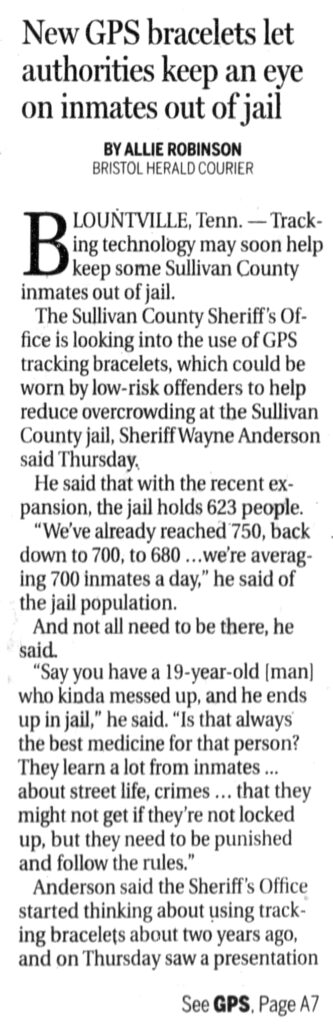 Tracking technology may soon help keep some Sullivan County inmates out of jail. The Sullivan County Sheriff's Office is looking into the use of GPS tracking bracelets, which could be worn by low-risk offenders to help reduce overcrowding at the Sullivan County jail, Sheriff Wayne Anderson said Thursday, He said that with the recent expansion, the jail holds 623 people. ~ “We've already reached 750, back down to 700, to 680 ...we're averaging 700 inmates a day,” he said of the jail population. : And not all need to be there, he said. “Say you have a 19-year-old [man] who kinda messed up, and he ends up in jail,” he said. “Is that always the best medicine for that person? They learn alot from inmates... about street life, crimes ... that they might not get if they're not locked up, but they need to be punished and follow the rules.” Anderson said the Sheriff's Office started thinking about using tracking bracelets about two years ago, and on Thursday saw a presentation...